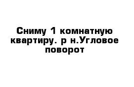 Сниму 1-комнатную квартиру. р-н.Угловое-поворот